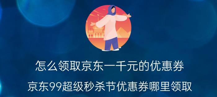 怎么领取京东一千元的优惠券 京东99超级秒杀节优惠券哪里领取？